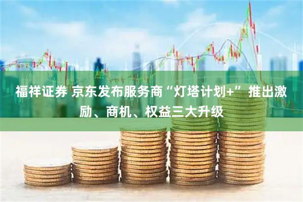 福祥证券 京东发布服务商“灯塔计划+” 推出激励、商机、权益三大升级