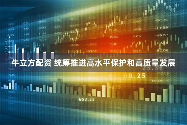 牛立方配资 统筹推进高水平保护和高质量发展