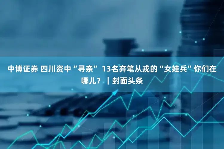 中博证券 四川资中“寻亲” 13名弃笔从戎的“女娃兵”你们在哪儿？｜封面头条
