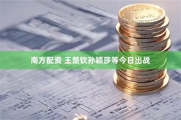 南方配资 王楚钦孙颖莎等今日出战