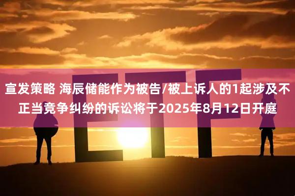宣发策略 海辰储能作为被告/被上诉人的1起涉及不正当竞争纠纷的诉讼将于2025年8月12日开庭