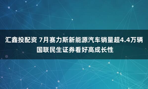 汇鑫投配资 7月赛力斯新能源汽车销量超4.4万辆 国联民生证券看好高成长性