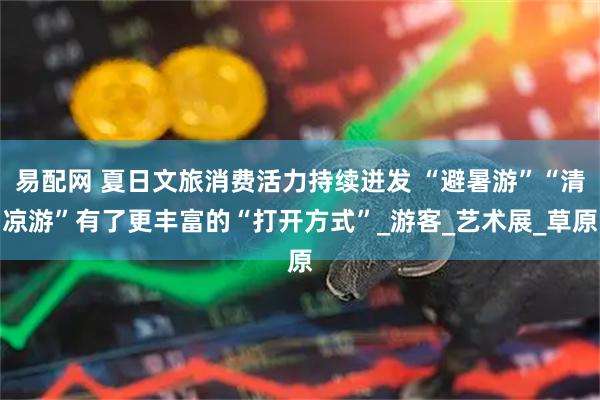易配网 夏日文旅消费活力持续迸发 “避暑游”“清凉游”有了更丰富的“打开方式”_游客_艺术展_草原