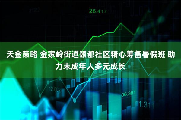 天金策略 金家岭街道颐都社区精心筹备暑假班 助力未成年人多元成长