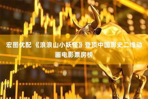 宏图优配 《浪浪山小妖怪》登顶中国影史二维动画电影票房榜
