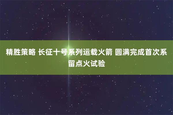 精胜策略 长征十号系列运载火箭 圆满完成首次系留点火试验
