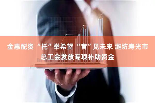 金惠配资 “托”举希望 “育”见未来 潍坊寿光市总工会发放专项补助资金