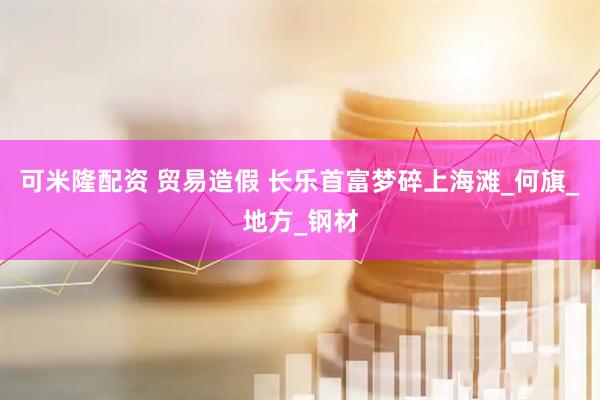 可米隆配资 贸易造假 长乐首富梦碎上海滩_何旗_地方_钢材