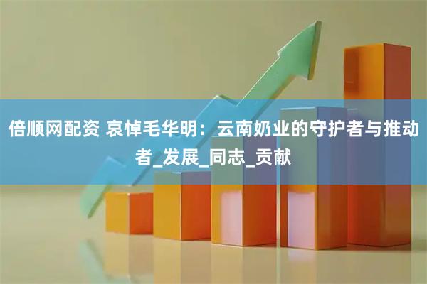 倍顺网配资 哀悼毛华明：云南奶业的守护者与推动者_发展_同志_贡献