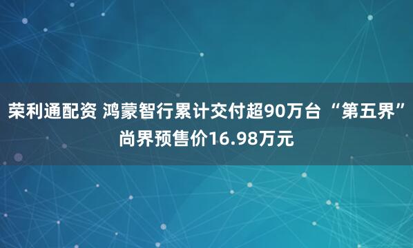 荣利通配资 鸿蒙智行累计交付超90万台 “第五界”尚界预售价16.98万元