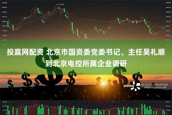 投赢网配资 北京市国资委党委书记、主任吴礼顺到北京电控所属企业调研