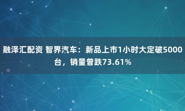 融泽汇配资 智界汽车：新品上市1小时大定破5000台，销量曾跌73.61%