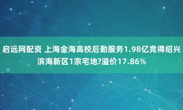 启远网配资 上海金海高校后勤服务1.98亿竞得绍兴滨海新区1宗宅地?溢价17.86%