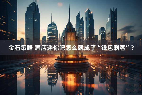 金石策略 酒店迷你吧怎么就成了“钱包刺客”？