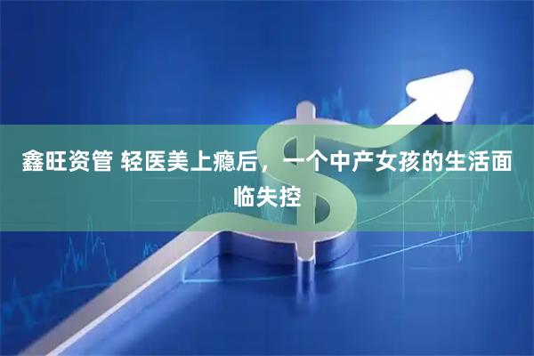 鑫旺资管 轻医美上瘾后，一个中产女孩的生活面临失控