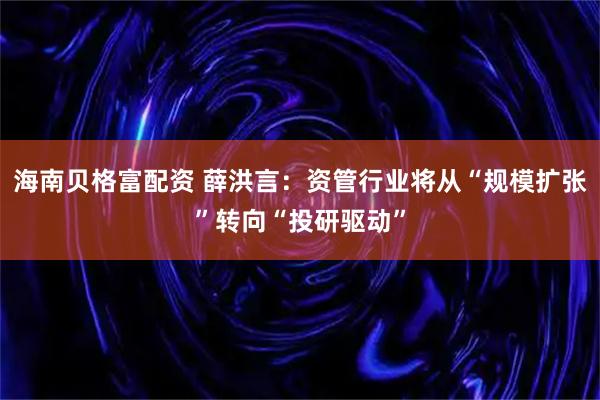 海南贝格富配资 薛洪言：资管行业将从“规模扩张”转向“投研驱动”