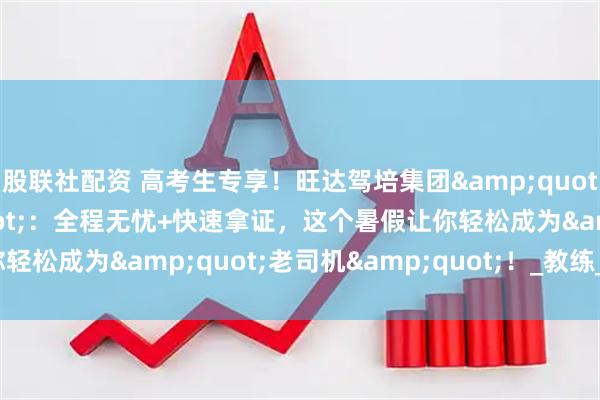 股联社配资 高考生专享！旺达驾培集团&quot;金牌驾考班&quot;：全程无忧+快速拿证，这个暑假让你轻松成为&quot;老司机&quot;！_教练_训练场_鸿发