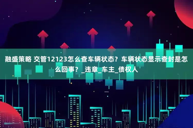 融盛策略 交管12123怎么查车辆状态？车辆状态显示查封是怎么回事？_违章_车主_债权人