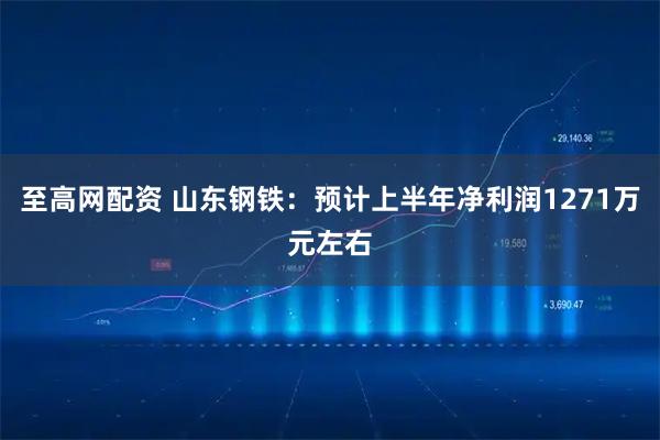 至高网配资 山东钢铁：预计上半年净利润1271万元左右