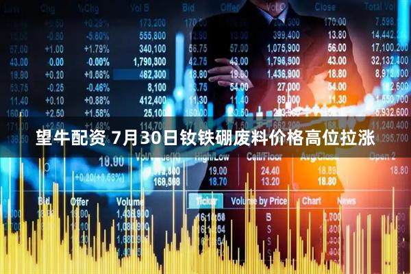 望牛配资 7月30日钕铁硼废料价格高位拉涨