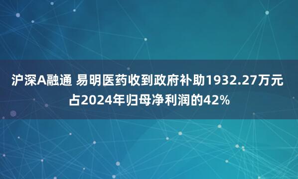 沪深A融通 易明医药收到政府补助1932.27万元 占2024年归母净利润的42%