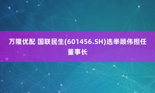 万隆优配 国联民生(601456.SH)选举顾伟担任董事长