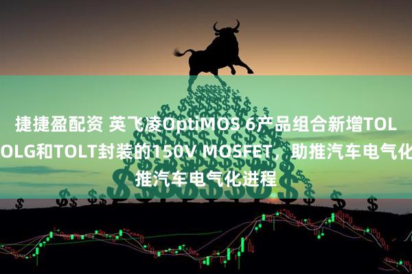 捷捷盈配资 英飞凌OptiMOS 6产品组合新增TOLL、TOLG和TOLT封装的150V MOSFET，助推汽车电气化进程