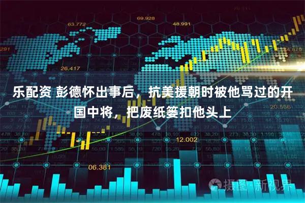 乐配资 彭德怀出事后，抗美援朝时被他骂过的开国中将，把废纸篓扣他头上