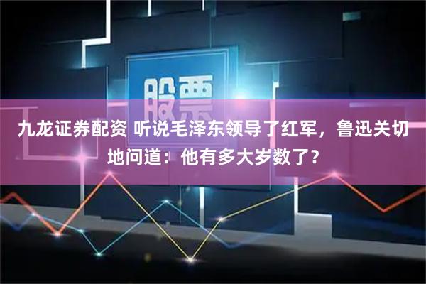 九龙证券配资 听说毛泽东领导了红军，鲁迅关切地问道：他有多大岁数了？