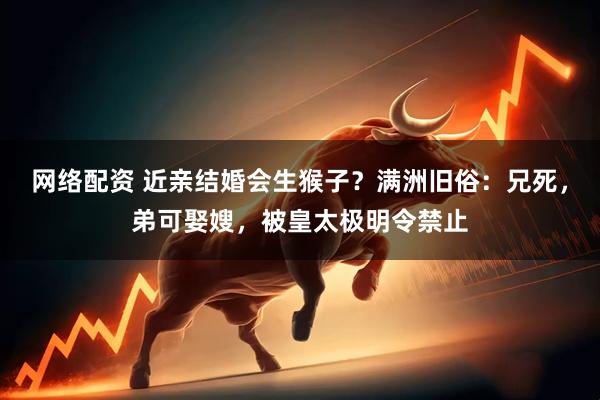 网络配资 近亲结婚会生猴子？满洲旧俗：兄死，弟可娶嫂，被皇太极明令禁止