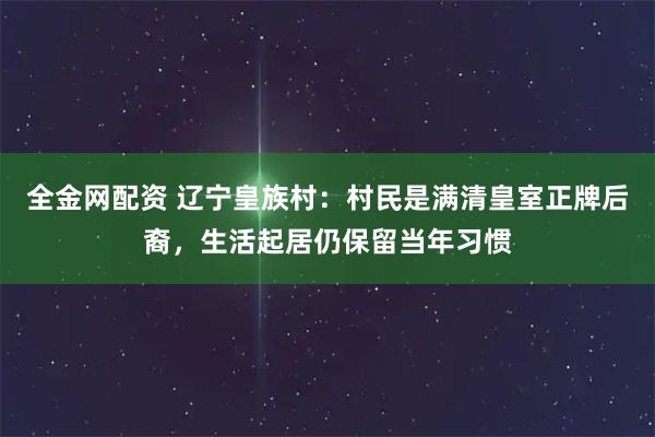 全金网配资 辽宁皇族村：村民是满清皇室正牌后裔，生活起居仍保留当年习惯