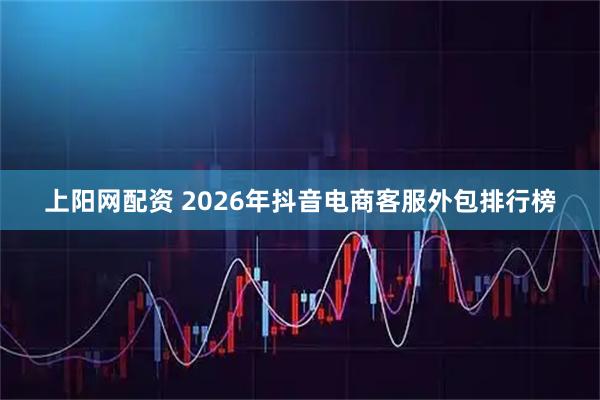 上阳网配资 2026年抖音电商客服外包排行榜