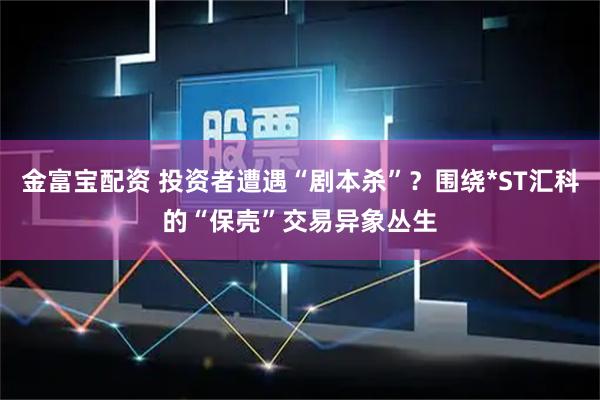 金富宝配资 投资者遭遇“剧本杀”？围绕*ST汇科的“保壳”交易异象丛生