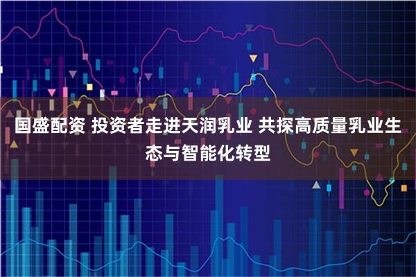 国盛配资 投资者走进天润乳业 共探高质量乳业生态与智能化转型